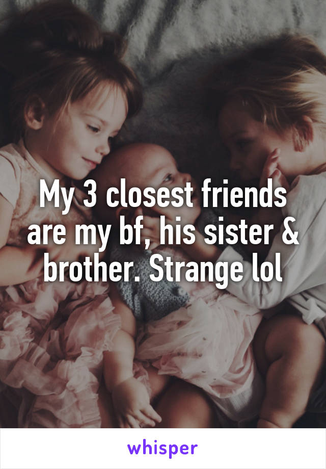 My 3 closest friends are my bf, his sister & brother. Strange lol