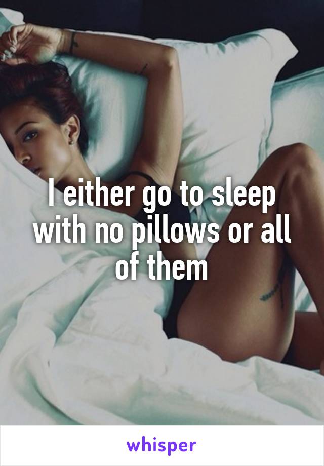 I either go to sleep with no pillows or all of them