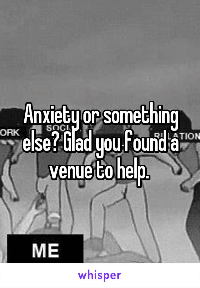 Anxiety or something else? Glad you found a venue to help. 