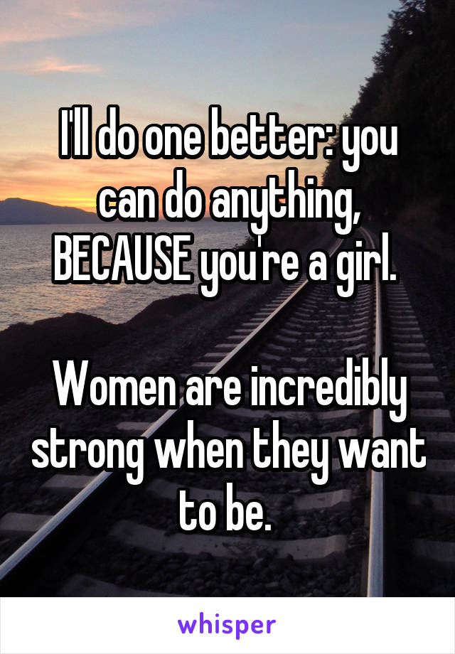 I'll do one better: you can do anything, BECAUSE you're a girl. 

Women are incredibly strong when they want to be. 