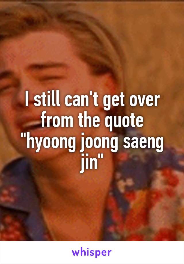 I still can't get over from the quote "hyoong joong saeng jin"