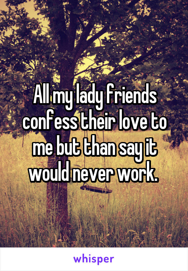 All my lady friends confess their love to me but than say it would never work. 