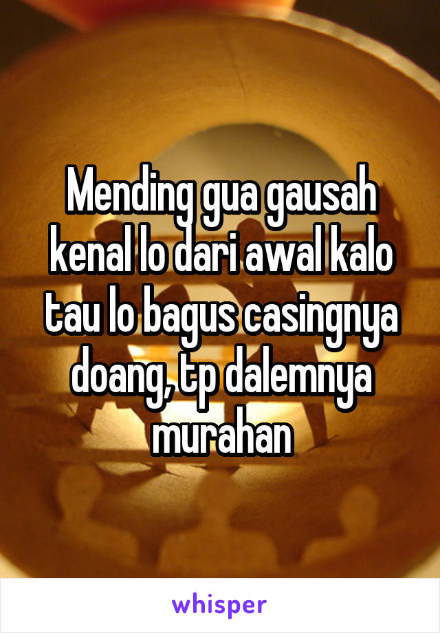 Mending gua gausah kenal lo dari awal kalo tau lo bagus casingnya doang, tp dalemnya murahan