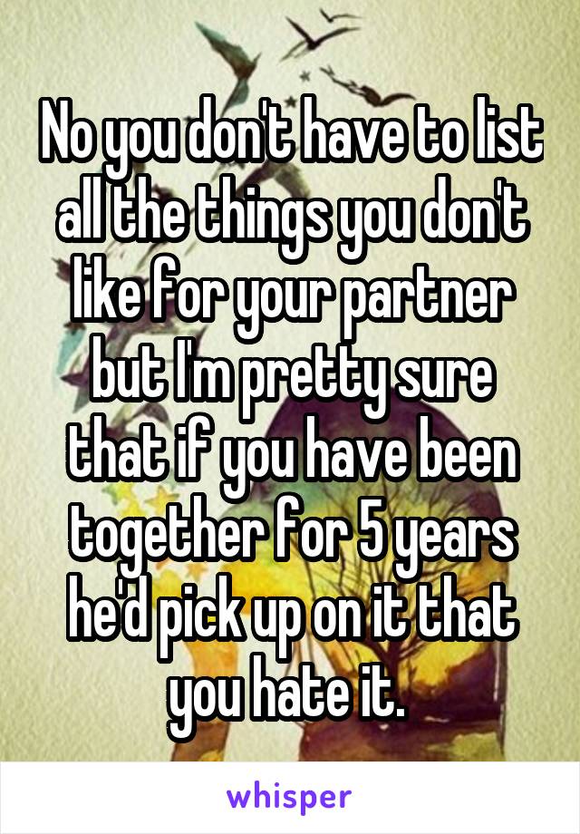 No you don't have to list all the things you don't like for your partner but I'm pretty sure that if you have been together for 5 years he'd pick up on it that you hate it. 