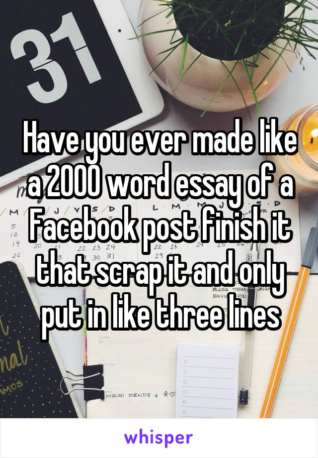 Have you ever made like a 2000 word essay of a Facebook post finish it that scrap it and only put in like three lines