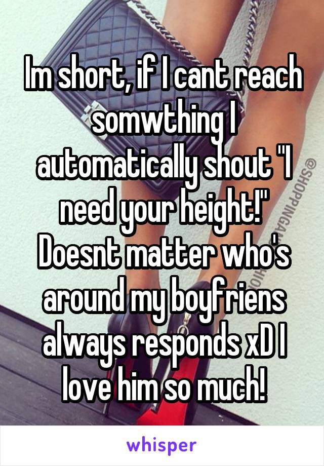 Im short, if I cant reach somwthing I automatically shout "I need your height!" Doesnt matter who's around my boyfriens always responds xD I love him so much!