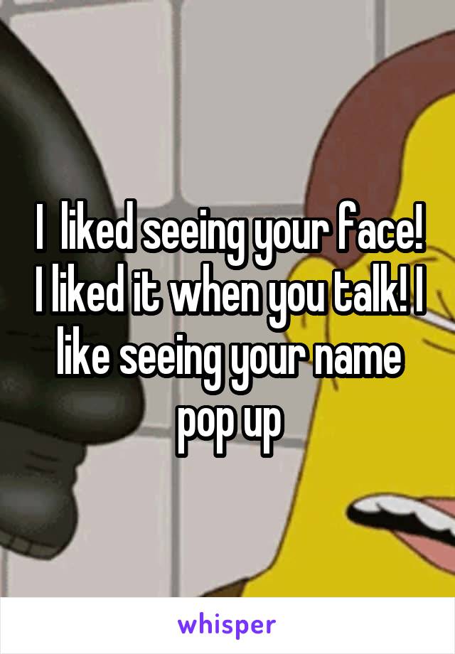 I  liked seeing your face! I liked it when you talk! I like seeing your name pop up