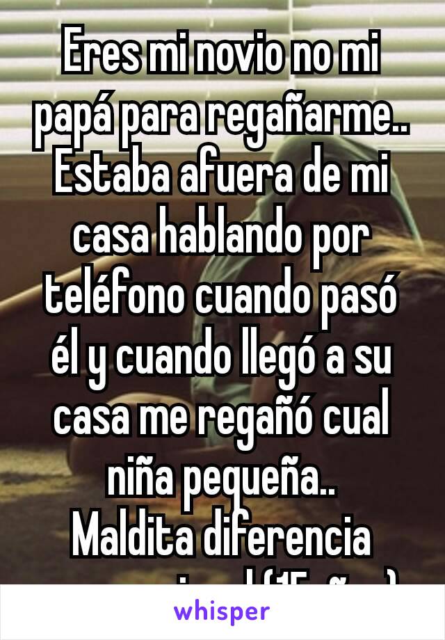 Eres mi novio no mi papá para regañarme..
Estaba afuera de mi casa hablando por teléfono cuando pasó él y cuando llegó a su casa me regañó cual niña pequeña..
Maldita diferencia generacional (15años)