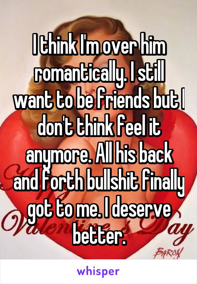 I think I'm over him romantically. I still want to be friends but I don't think feel it anymore. All his back and forth bullshit finally got to me. I deserve better.