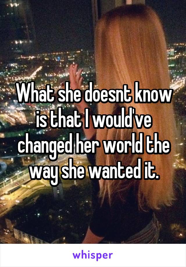 What she doesnt know is that I would've changed her world the way she wanted it.