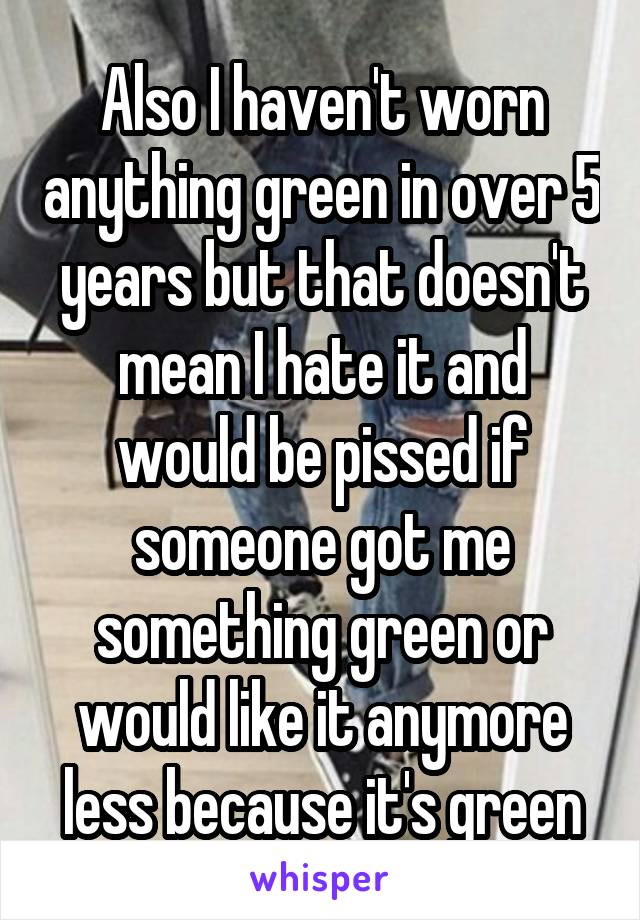 Also I haven't worn anything green in over 5 years but that doesn't mean I hate it and would be pissed if someone got me something green or would like it anymore less because it's green