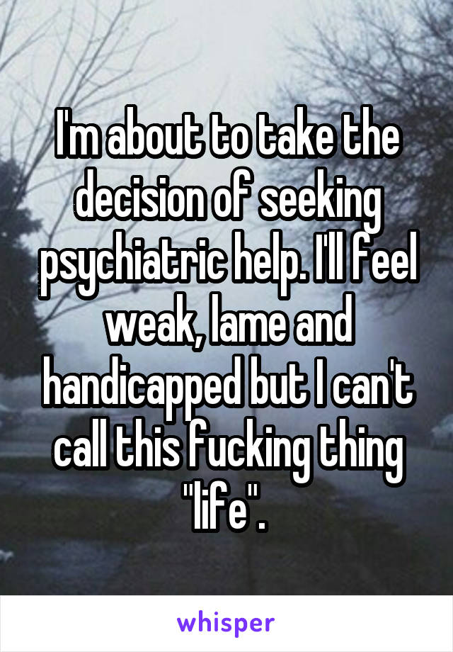 I'm about to take the decision of seeking psychiatric help. I'll feel weak, lame and handicapped but I can't call this fucking thing "life". 