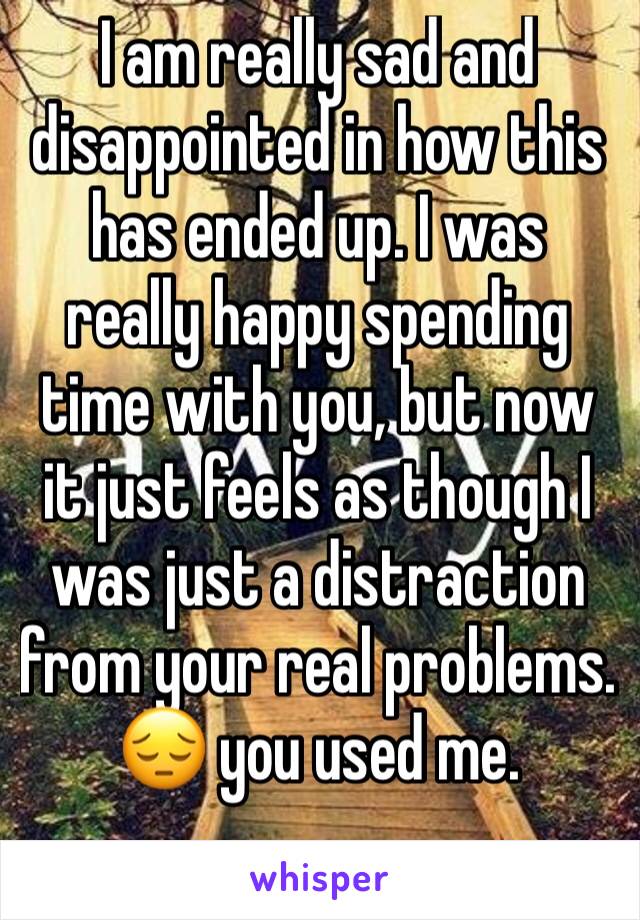 I am really sad and disappointed in how this has ended up. I was really happy spending time with you, but now it just feels as though I was just a distraction from your real problems.  😔 you used me.