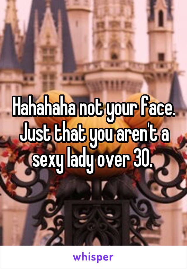 Hahahaha not your face. Just that you aren't a sexy lady over 30. 