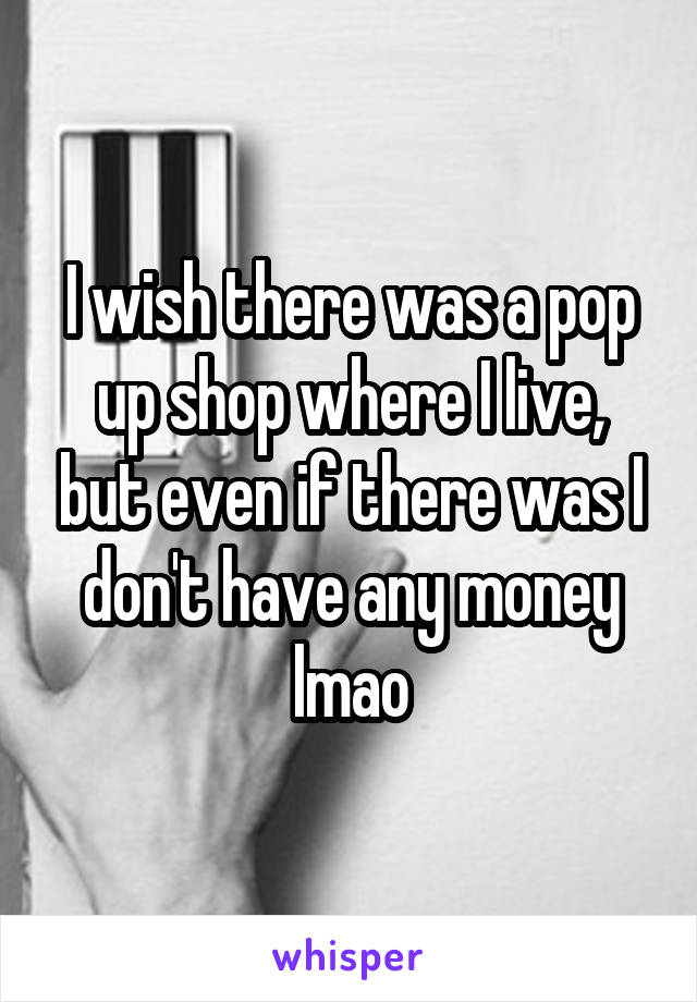 I wish there was a pop up shop where I live, but even if there was I don't have any money lmao