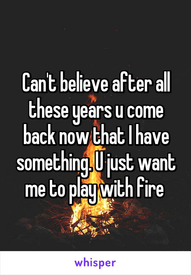 Can't believe after all these years u come back now that I have something. U just want me to play with fire 