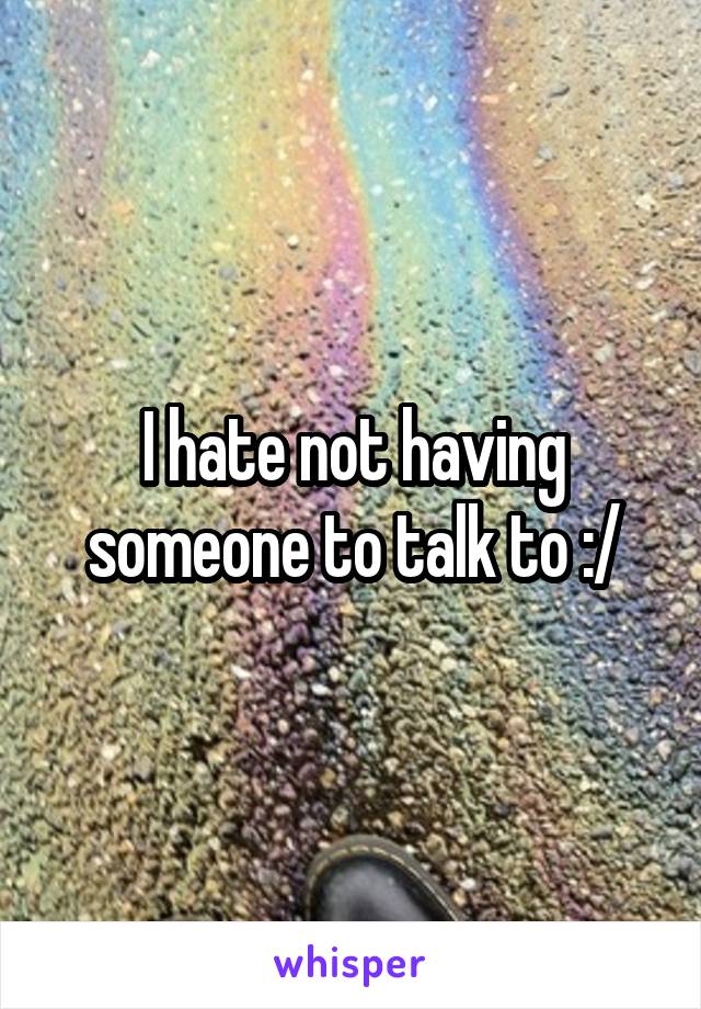 I hate not having someone to talk to :/