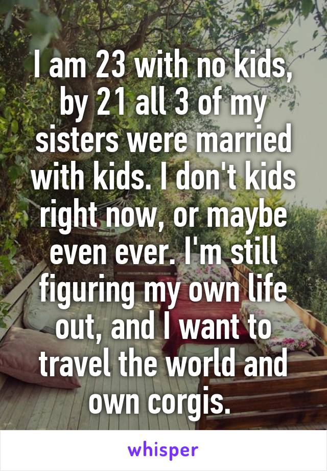 I am 23 with no kids, by 21 all 3 of my sisters were married with kids. I don't kids right now, or maybe even ever. I'm still figuring my own life out, and I want to travel the world and own corgis. 