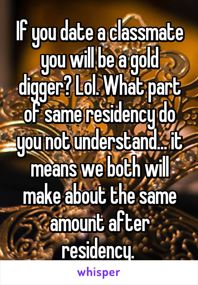 If you date a classmate you will be a gold digger? Lol. What part of same residency do you not understand... it means we both will make about the same amount after residency. 