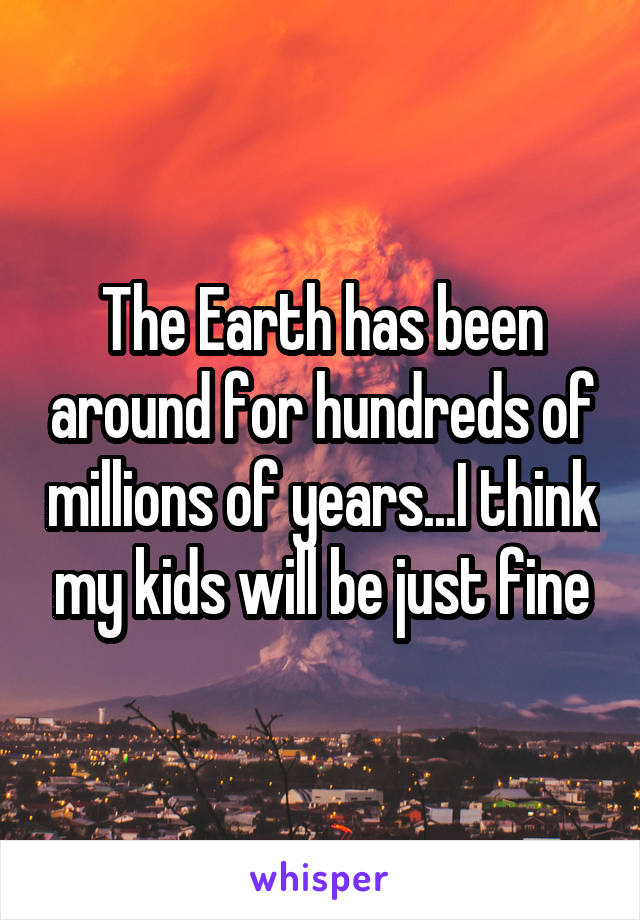 The Earth has been around for hundreds of millions of years...I think my kids will be just fine