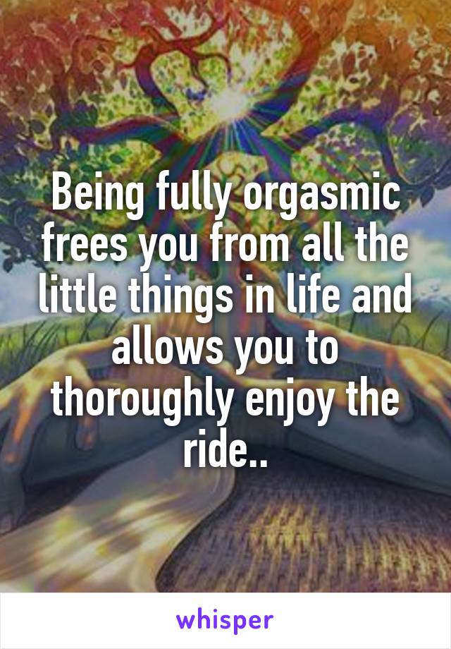 Being fully orgasmic frees you from all the little things in life and allows you to thoroughly enjoy the ride..