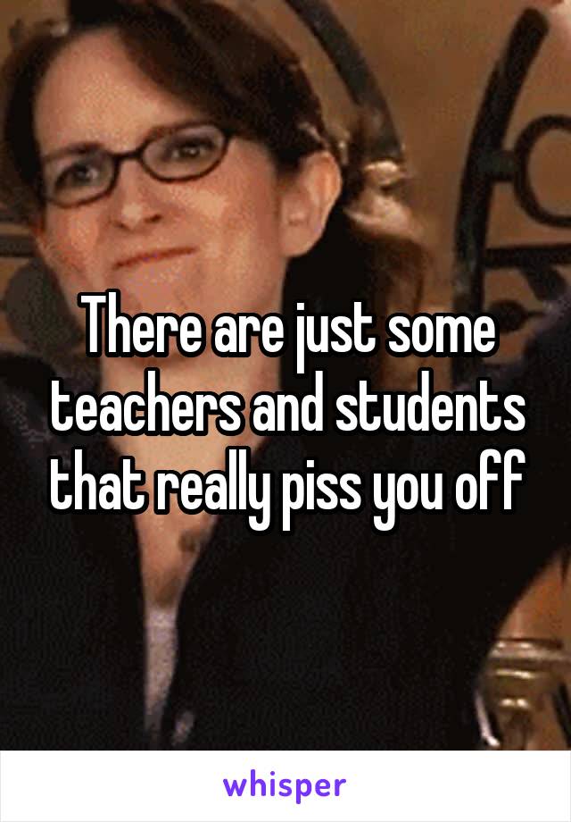 There are just some teachers and students that really piss you off