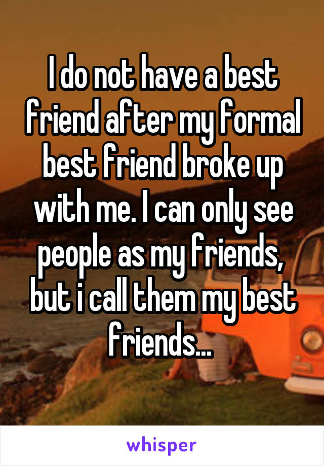 I do not have a best friend after my formal best friend broke up with me. I can only see people as my friends,  but i call them my best friends... 
