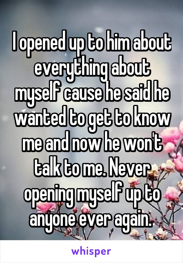 I opened up to him about everything about myself cause he said he wanted to get to know me and now he won't talk to me. Never opening myself up to anyone ever again. 