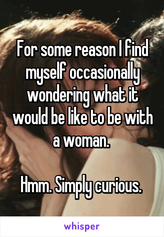 For some reason I find myself occasionally wondering what it would be like to be with a woman. 

Hmm. Simply curious. 