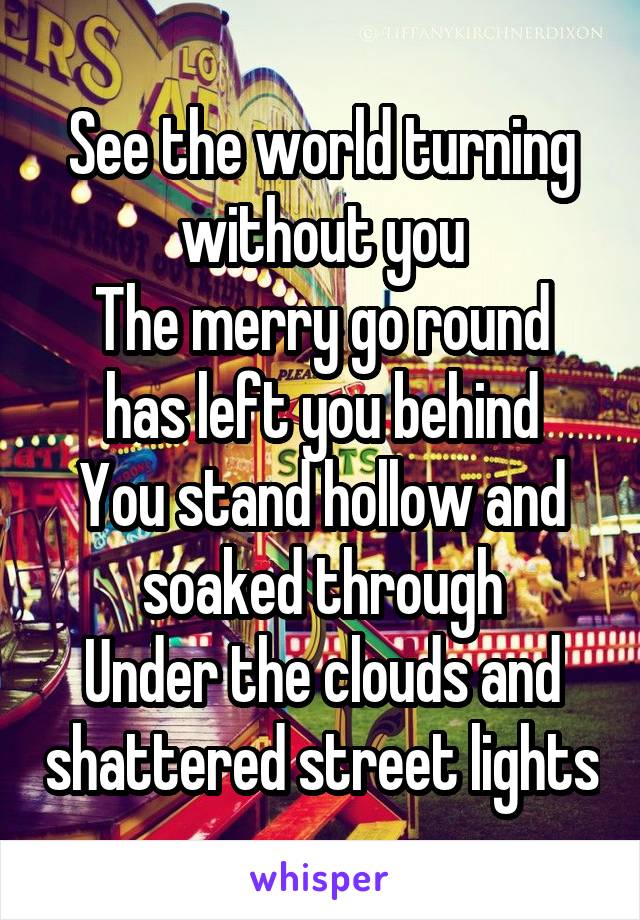 See the world turning without you
The merry go round has left you behind
You stand hollow and soaked through
Under the clouds and shattered street lights