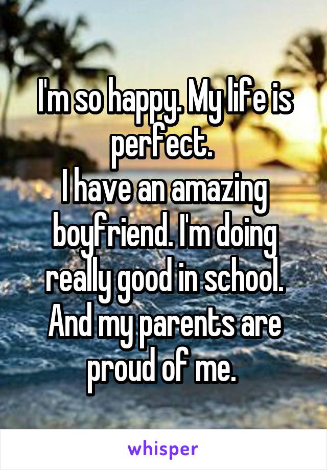 I'm so happy. My life is perfect. 
I have an amazing boyfriend. I'm doing really good in school. And my parents are proud of me. 