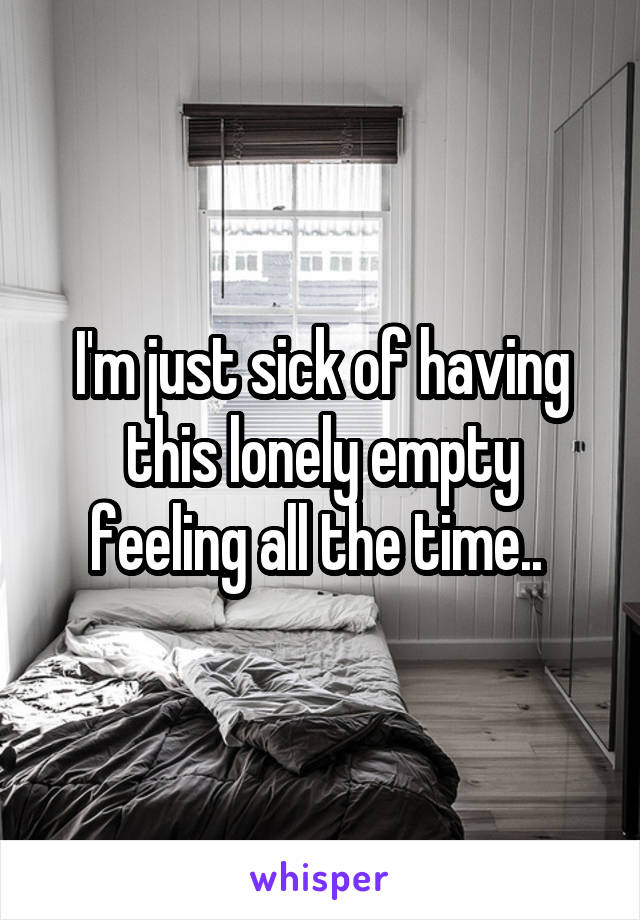 I'm just sick of having this lonely empty feeling all the time.. 