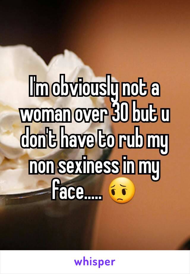 I'm obviously not a woman over 30 but u don't have to rub my non sexiness in my face..... 😔