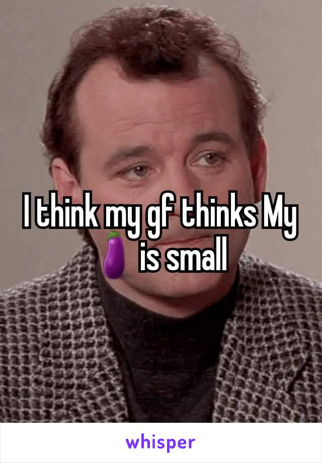 I think my gf thinks My 🍆is small 