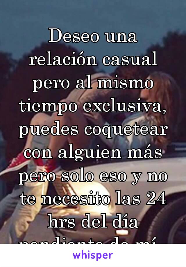 Deseo una relación casual pero al mismo tiempo exclusiva, puedes coquetear con alguien más pero solo eso y no te necesito las 24 hrs del día pendiente de mí. 