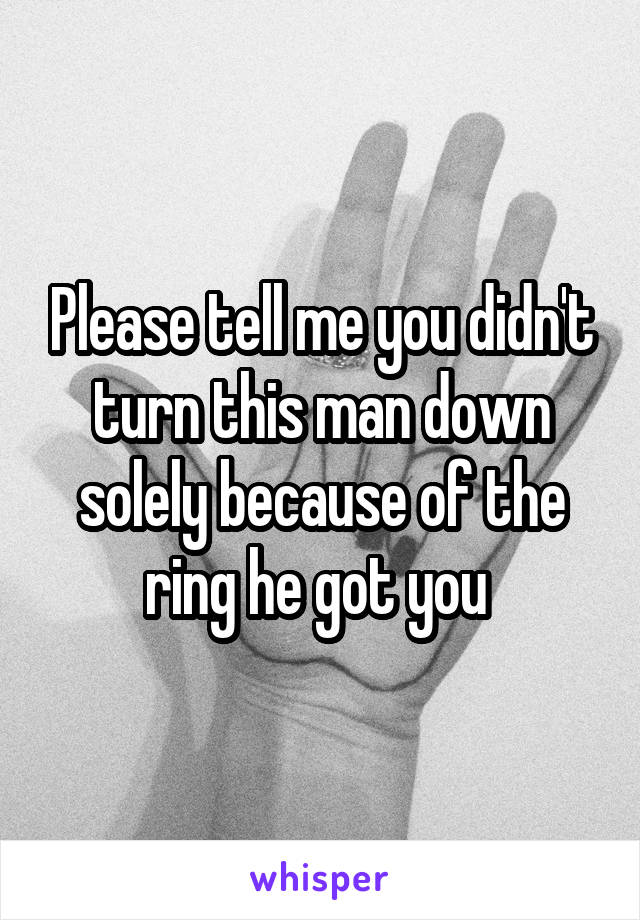 Please tell me you didn't turn this man down solely because of the ring he got you 