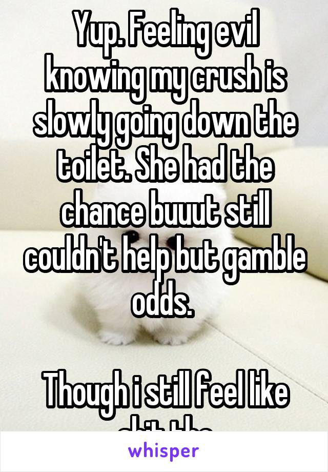 Yup. Feeling evil knowing my crush is slowly going down the toilet. She had the chance buuut still couldn't help but gamble odds. 

Though i still feel like shit tho