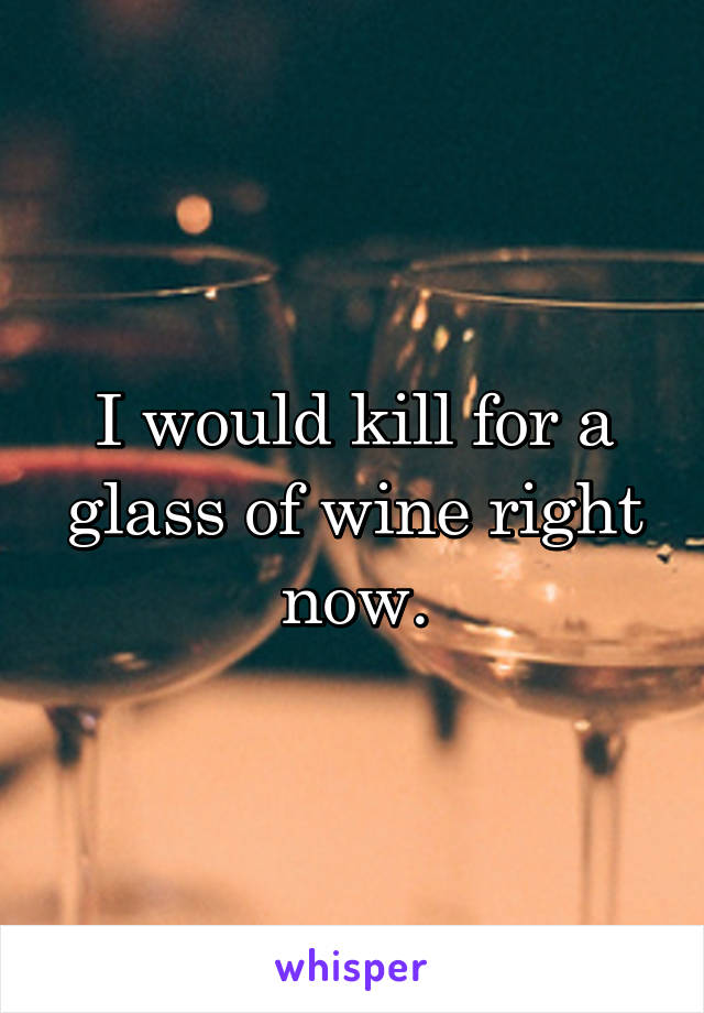 I would kill for a glass of wine right now.