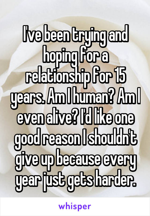 I've been trying and hoping for a relationship for 15 years. Am I human? Am I even alive? I'd like one good reason I shouldn't give up because every year just gets harder.