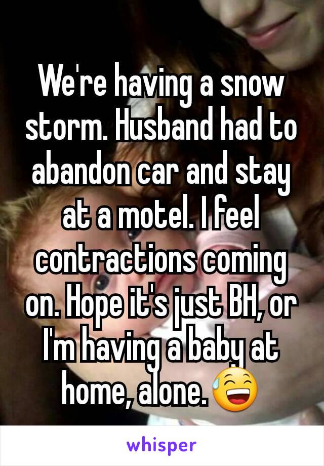 We're having a snow storm. Husband had to abandon car and stay at a motel. I feel contractions coming on. Hope it's just BH, or I'm having a baby at home, alone.😅