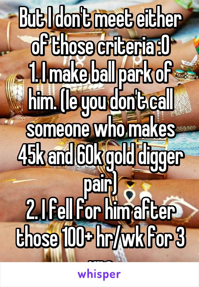 But I don't meet either of those criteria :0
1. I make ball park of him. (Ie you don't call someone who makes 45k and 60k gold digger pair)
2. I fell for him after those 100+ hr/wk for 3 yrs