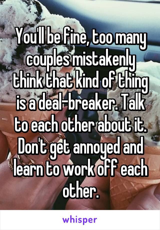 You'll be fine, too many couples mistakenly think that kind of thing is a deal-breaker. Talk to each other about it. Don't get annoyed and learn to work off each other.