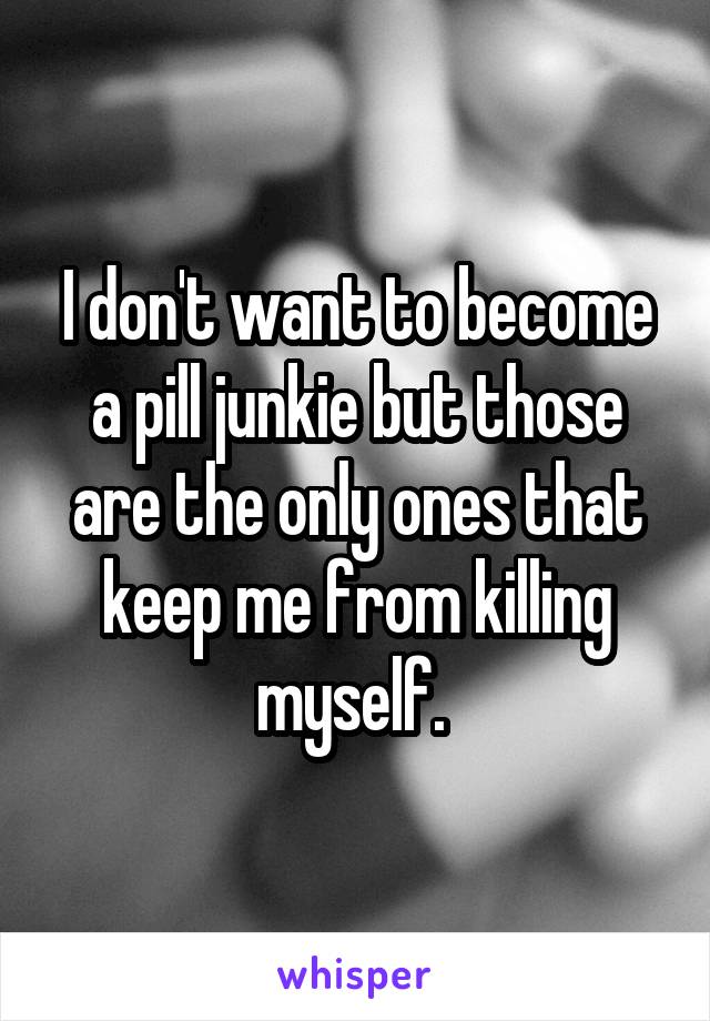 I don't want to become a pill junkie but those are the only ones that keep me from killing myself. 