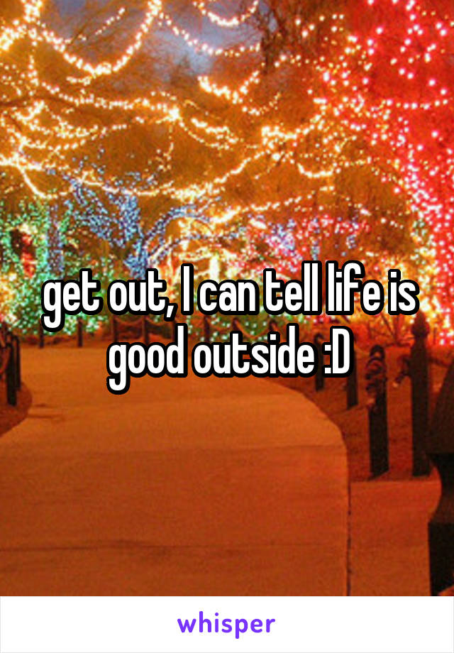 get out, I can tell life is good outside :D