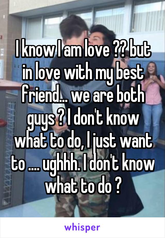 I know I am love ❤️ but in love with my best friend... we are both guys 😭 I don't know what to do, I just want to .... ughhh. I don't know what to do 😭