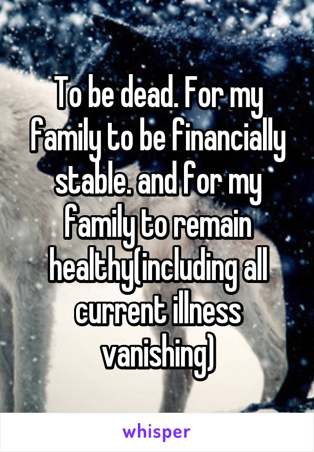 To be dead. For my family to be financially stable. and for my family to remain healthy(including all current illness vanishing)