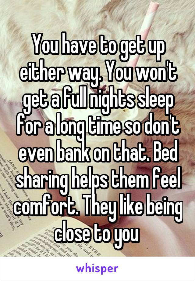 You have to get up either way. You won't get a full nights sleep for a long time so don't even bank on that. Bed sharing helps them feel comfort. They like being close to you 