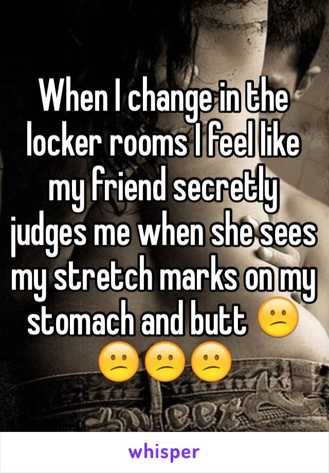 When I change in the locker rooms I feel like my friend secretly judges me when she sees my stretch marks on my stomach and butt 😕😕😕😕