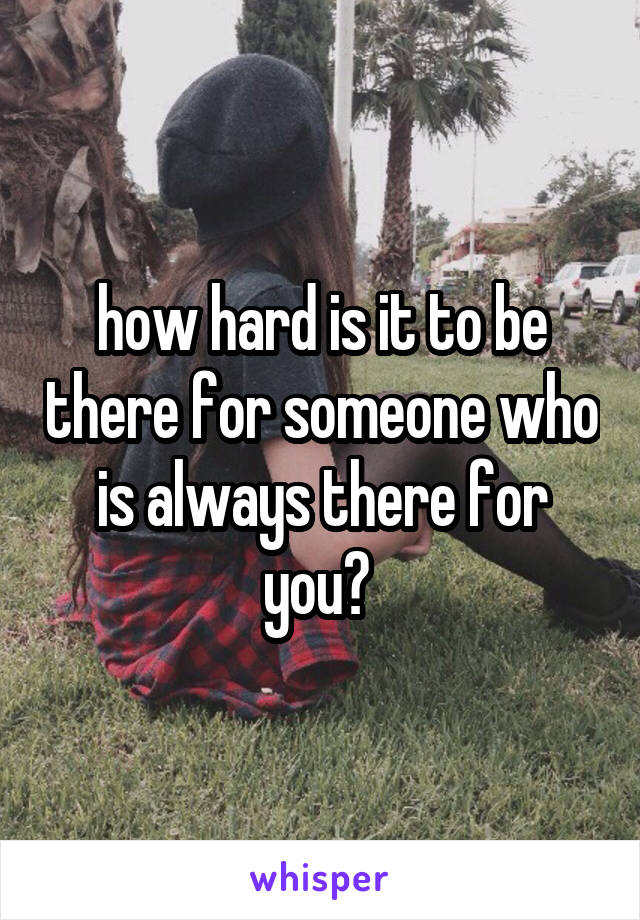 how hard is it to be there for someone who is always there for you? 