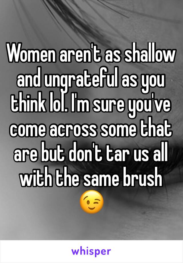 Women aren't as shallow and ungrateful as you think lol. I'm sure you've come across some that are but don't tar us all with the same brush 😉